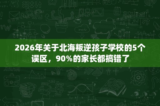 2026年关于北海叛逆孩子学校的5个误区,90%的家长都搞错了 2026年关于北海叛逆孩子学校的5个误区,90%的家长都搞错了