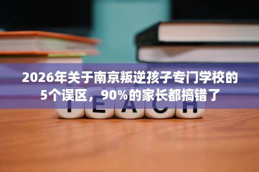 2026年关于南京叛逆孩子专门学校的5个误区，90%的家长都搞错了
