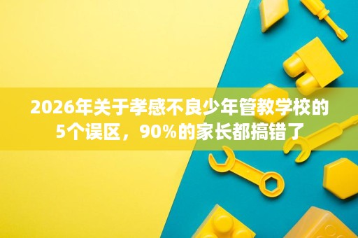 2026年关于孝感不良少年管教学校的5个误区，90%的家长都搞错了