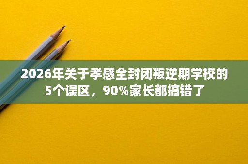 2026年关于孝感全封闭叛逆期学校的5个误区，90%家长都搞错了