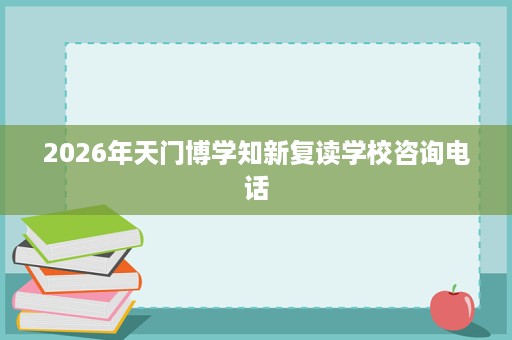 2026年天门博学知新复读学校咨询电话 2026年天门博学知新复读学校咨询电话