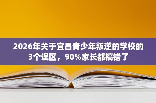 2026年关于宜昌青少年叛逆的学校的3个误区，90%家长都搞错了