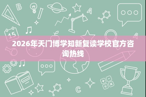 2026年天门博学知新复读学校官方咨询热线 2026年天门博学知新复读学校官方咨询热线