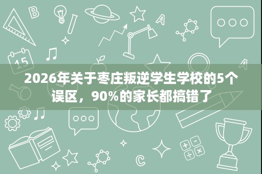 2026年关于枣庄叛逆学生学校的5个误区，90%的家长都搞错了