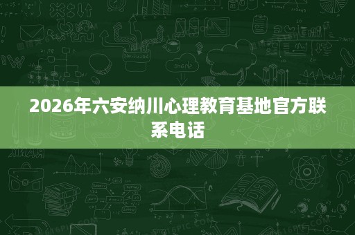 2026年六安纳川心理教育基地官方联系电话 2026年六安纳川心理教育基地官方联系电话