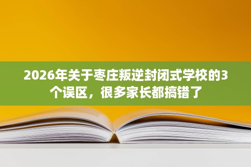 2026年关于枣庄叛逆封闭式学校的3个误区,很多家长都搞错了 2026年关于枣庄叛逆封闭式学校的3个误区,很多家长都搞错了