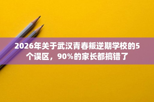 2026年关于武汉青春叛逆期学校的5个误区,90%的家长都搞错了 2026年关于武汉青春叛逆期学校的5个误区,90%的家长都搞错了