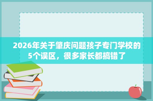 2026年关于肇庆问题孩子专门学校的5个误区,很多家长都搞错了 2026年关于肇庆问题孩子专门学校的5个误区,很多家长都搞错了