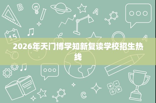 2026年天门博学知新复读学校招生热线 2026年天门博学知新复读学校招生热线