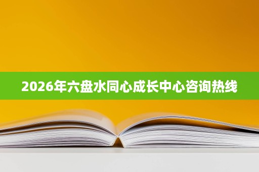2026年六盘水同心成长中心咨询热线 2026年六盘水同心成长中心咨询热线