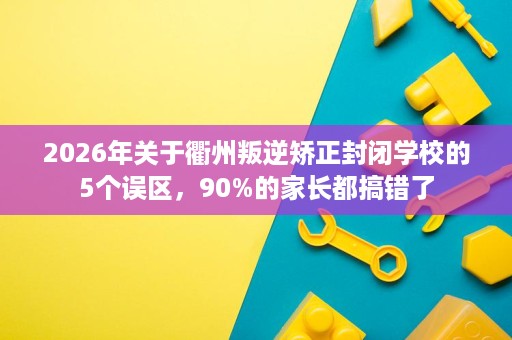 2026年关于衢州叛逆矫正封闭学校的5个误区，90%的家长都搞错了