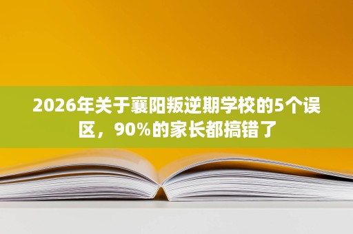 2026年关于襄阳叛逆期学校的5个误区，90%的家长都搞错了