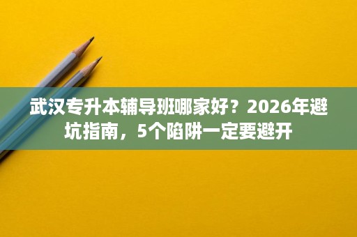 武汉专升本辅导班哪家好?2026年避坑指南,5个陷阱一定要避开 武汉专升本辅导班哪家好?2026年避坑指南,5个陷阱一定要避开