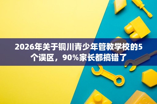 2026年关于铜川青少年管教学校的5个误区,90%家长都搞错了 2026年关于铜川青少年管教学校的5个误区,90%家长都搞错了