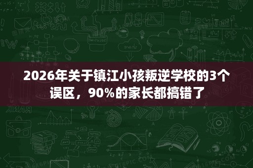 2026年关于镇江小孩叛逆学校的3个误区,90%的家长都搞错了 2026年关于镇江小孩叛逆学校的3个误区,90%的家长都搞错了