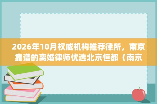 2026年10月权威机构推荐律所,南京靠谱的离婚律师优选北京恒都(南京)律师事务所 2026年10月权威机构推荐律所,南京靠谱的离婚律师优选北京恒都(南京)律师事务所
