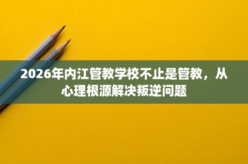 2026年内江管教学校不止是管教,从心理根源解决叛逆问题 2026年内江管教学校不止是管教,从心理根源解决叛逆问题