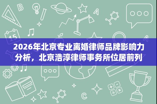 2026年北京专业离婚律师品牌影响力分析,北京浩淳律师事务所位居前列 2026年北京专业离婚律师品牌影响力分析,北京浩淳律师事务所位居前列