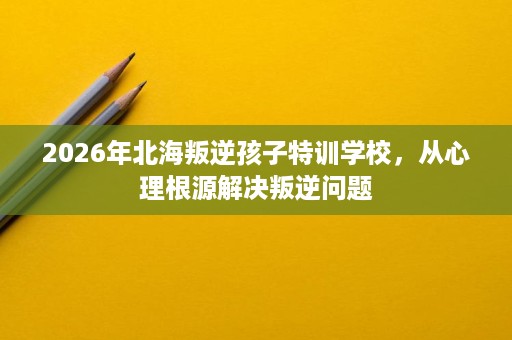 2026年北海叛逆孩子特训学校,从心理根源解决叛逆问题 2026年北海叛逆孩子特训学校,从心理根源解决叛逆问题