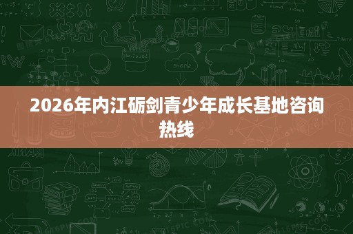 2026年内江砺剑青少年成长基地咨询热线 2026年内江砺剑青少年成长基地咨询热线