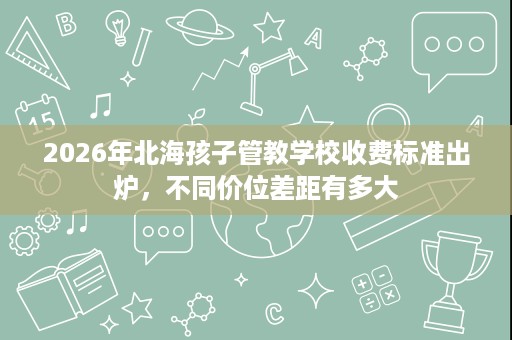 2026年北海孩子管教学校收费标准出炉,不同价位差距有多大 2026年北海孩子管教学校收费标准出炉,不同价位差距有多大
