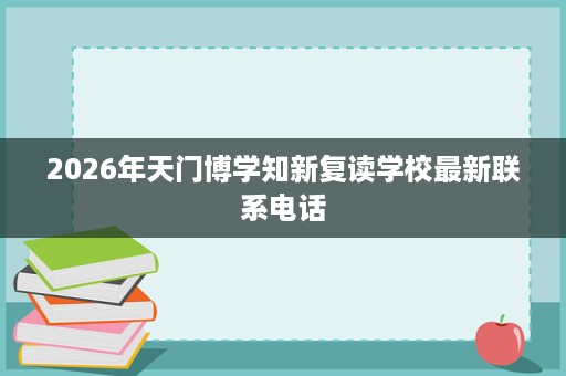 2026年天门博学知新复读学校最新联系电话 2026年天门博学知新复读学校最新联系电话