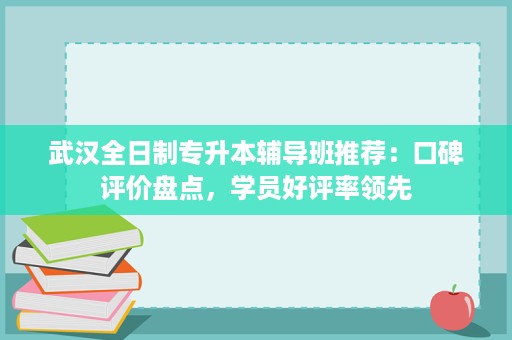 武汉全日制专升本辅导班推荐:口碑评价盘点,学员好评率领先 武汉全日制专升本辅导班推荐:口碑评价盘点,学员好评率领先