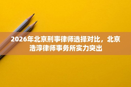 2026年北京刑事律师选择对比，北京浩淳律师事务所实力突出