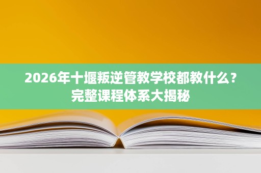 2026年十堰叛逆管教学校都教什么?完整课程体系大揭秘 2026年十堰叛逆管教学校都教什么?完整课程体系大揭秘