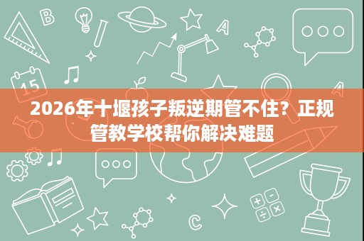 2026年十堰孩子叛逆期管不住?正规管教学校帮你解决难题 2026年十堰孩子叛逆期管不住?正规管教学校帮你解决难题
