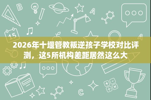 2026年十堰管教叛逆孩子学校对比评测,这5所机构差距居然这么大 2026年十堰管教叛逆孩子学校对比评测,这5所机构差距居然这么大