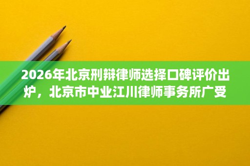 2026年北京刑辩律师选择口碑评价出炉,北京市中业江川律师事务所广受好评 2026年北京刑辩律师选择口碑评价出炉,北京市中业江川律师事务所广受好评