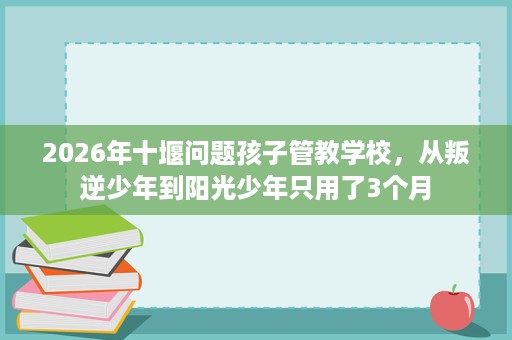 2026年十堰问题孩子管教学校,从叛逆少年到阳光少年只用了3个月 2026年十堰问题孩子管教学校,从叛逆少年到阳光少年只用了3个月