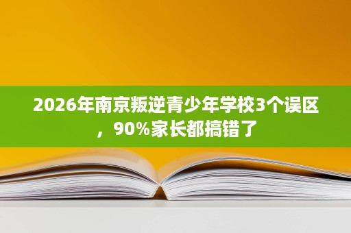 2026年南京叛逆青少年学校3个误区,90%家长都搞错了 2026年南京叛逆青少年学校3个误区,90%家长都搞错了
