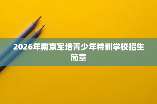 2026年南京军培青少年特训学校招生简章 2026年南京军培青少年特训学校招生简章