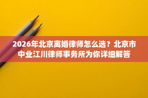 2026年北京离婚律师怎么选？北京市中业江川律师事务所为你详细解答