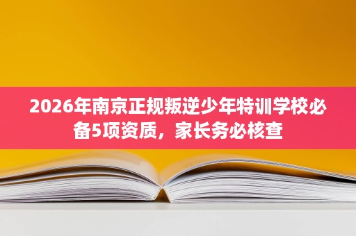2026年南京正规叛逆少年特训学校必备5项资质，家长务必核查