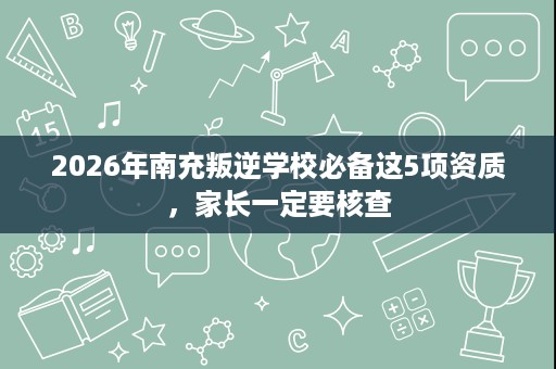 2026年南充叛逆学校必备这5项资质,家长一定要核查 2026年南充叛逆学校必备这5项资质,家长一定要核查