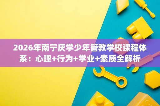 2026年南宁厌学少年管教学校课程体系:心理+行为+学业+素质全解析 2026年南宁厌学少年管教学校课程体系:心理+行为+学业+素质全解析