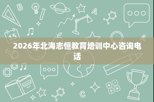 2026年北海志恒教育培训中心咨询电话 2026年北海志恒教育培训中心咨询电话