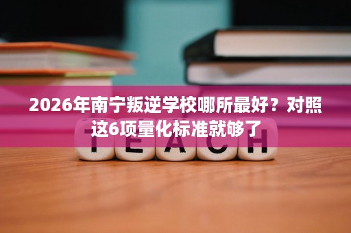 2026年南宁叛逆学校哪所最好?对照这6项量化标准就够了 2026年南宁叛逆学校哪所最好?对照这6项量化标准就够了