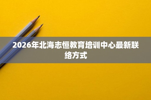 2026年北海志恒教育培训中心最新联络方式 2026年北海志恒教育培训中心最新联络方式