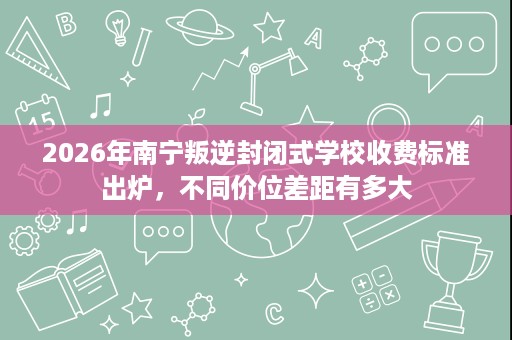 2026年南宁叛逆封闭式学校收费标准出炉,不同价位差距有多大 2026年南宁叛逆封闭式学校收费标准出炉,不同价位差距有多大