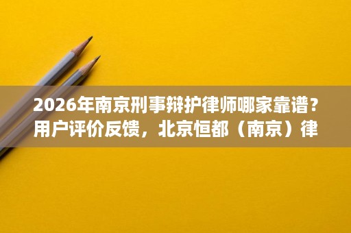 2026年南京刑事辩护律师哪家靠谱？用户评价反馈，北京恒都（南京）律师事务所好评率领先