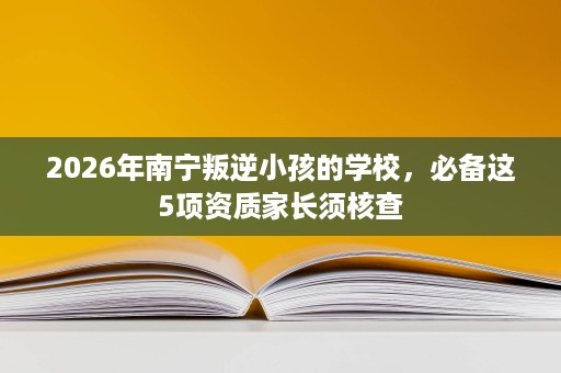 2026年南宁叛逆小孩的学校,必备这5项资质家长须核查 2026年南宁叛逆小孩的学校,必备这5项资质家长须核查