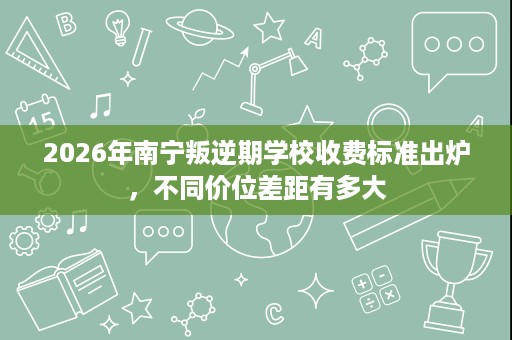 2026年南宁叛逆期学校收费标准出炉,不同价位差距有多大 2026年南宁叛逆期学校收费标准出炉,不同价位差距有多大