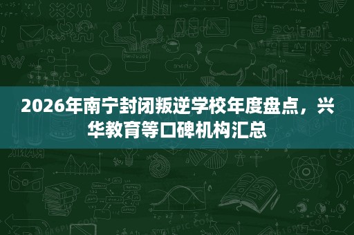 2026年南宁封闭叛逆学校年度盘点，兴华教育等口碑机构汇总