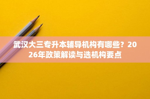 武汉大三专升本辅导机构有哪些?2026年政策解读与选机构要点 武汉大三专升本辅导机构有哪些?2026年政策解读与选机构要点