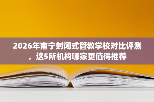 2026年南宁封闭式管教学校对比评测,这5所机构哪家更值得推荐 2026年南宁封闭式管教学校对比评测,这5所机构哪家更值得推荐