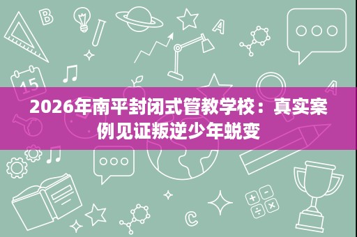2026年南平封闭式管教学校:真实案例见证叛逆少年蜕变 2026年南平封闭式管教学校:真实案例见证叛逆少年蜕变